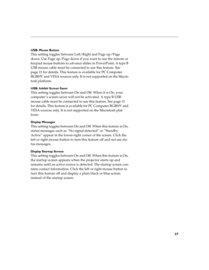 Page 4737
USB: Mouse Button
This setting toggles between Left/Right and Page up/Page 
down. Use Page up/Page down if you want to use the remote or 
keypad mouse buttons to advance slides in PowerPoint. A type B 
USB mouse cable must be connected to use this feature. See 
page 11 for details. This feature is available for PC Computer 
RGBHV and VESA sources only. It is not supported on the Macin-
tosh platform.
USB: Inhibit Screen Saver
This setting toggles between On and Off. When it is On, your 
computer ’s...