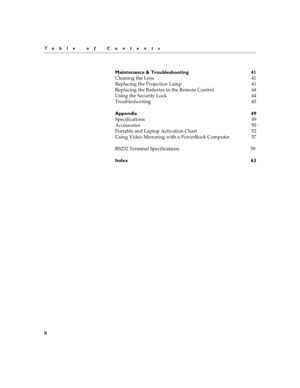 Page 6ii
Ta b l e  o f  C o n t e n t s
Maintenance & Troubleshooting  41 
Cleaning the Lens  41 
Replacing the Projection Lamp  41
Replacing the Batteries in the Remote Control  44
Using the Security Lock  44
Troubleshooting 45 
Appendix 49 
Specifications 49 
Accessories 50
Portable and Laptop Activation Chart  52
Usin g Vi deo  M irr oring  with  a  P ower Boo k Co mputer  57
RS232 Terminal Specifications                                                             59 
Index 63 
