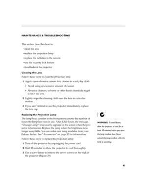 Page 5141
MAINTENANCE & TROUBLESHOOTING 
This section describes how to:
clean the lens
replace the projection lamp 
replace the batteries in the remote
use the security lock feature
troubleshoot the projector
Cleaning the Lens 
Follow these steps to clean the projection lens: 1 Apply a non-abrasive camera lens cleaner to a soft, dry cloth.
Avoid using an excessive amount of cleaner.
Abrasive cleaners, solvents or other harsh chemicals might  
scratch the lens.
2 Lightly wipe the cleaning cloth over the...