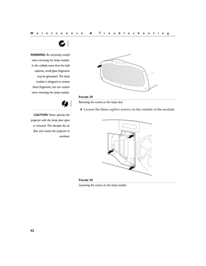 Page 5242
Maintenance & Troubleshooting
WARNING: Be extremely careful
when removing the lamp module.
In the unlikely event that the bulb
ruptures, small glass fragments
may be generated. The lamp
module is designed to contain
these fragments, but use caution
when removing the lamp module.
F
IGURE 29
Removing the screws on the lamp door 
CAUTION: Never operate the
projector with the lamp door open
or removed. This disrupts the air
flow and causes the projector to
overheat.
4Loosen the three captive screws on the...