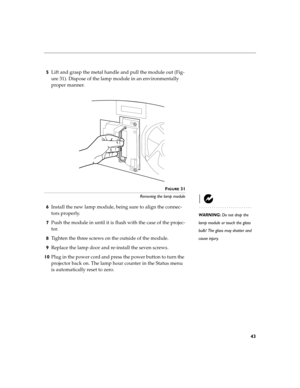 Page 5343
5Lift and grasp the metal handle and pull the module out (Fig-
ure 31). Dispose of the lamp module in an environmentally 
proper manner.
FIGURE 31
Removing the lamp module
WARNING: Do not drop the 
lamp module or touch the glass 
bulb! The glass may shatter and 
cause injury.
6Install the new lamp module, being sure to align the connec-
tors properly.
7Push the module in until it is flush with the case of the projec-
tor.
8Tighten the three screws on the outside of the module. 
9Replace the lamp door...