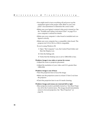 Page 5646
Maintenance & Troubleshooting

You might need to turn everything off and power up the 
equipment again in the proper order. Refer to your com-
puter ’s documentation to determine the correct order.
Make sure your laptop’s external video port is turned on. See 
the “Portable and Laptop Activation Chart” on page 52 or 
your computer ’s manual for details.
Make sure your computer ’s video board is installed and con-
figured correctly.
Make sure your computer has a compatible video board. The...