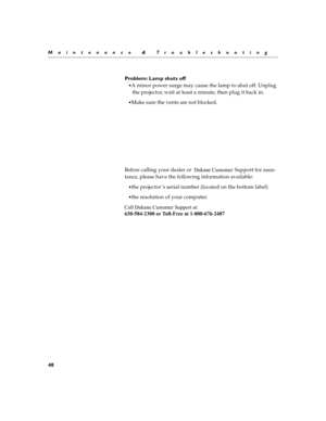 Page 5848
Maintenance & Troubleshooting
Problem: Lamp shuts off
A minor power surge may cause the lamp to shut off. Unplug the projector, wait at least a minute, then plug it back in.
Make sure the vents are not blocked.
Be fo re  c a ll in g y ou r dealer  or                                  Supp ort f o r  as sis-
tance, please have the following information available:
the projector ’s serial number (located on the bottom label)
the resolution of your computer.
Dukane Customer 