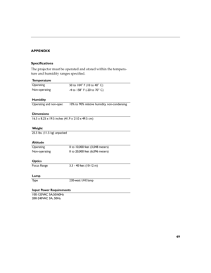 Page 5949
APPENDIX 
Specifications 
The projector must be operated and stored within the tempera- 
ture and humidity ranges specified. 
Te m p e r a t u r e 
Operating50 to 104
° F (10 to 40° C)
Non-operating -4 to 158
° F (-20 to 70° C)
Humidity 
Operating and non-oper. 10% to 90% relative humidity, non-condensing 
Dimensions 
16.5 x 8.25 x 19.5 inches (41.9 x 21.0 x 49.5 cm) 
We i g h t 
25.5 lbs. (11.5 kg) unpacked 
Altitude 
Operating 0 to 10,000 feet (3,048 meters) 
Non-operating 0 to 20,000 feet (6,096...