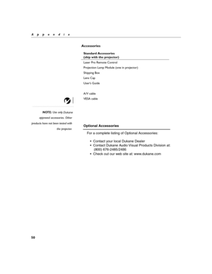 Page 6050
Appendix
Accessories
NOTE: U se only
approved accessories. Other
products have not been tested with
the projector. Standard Accessories  
(
s h ip  with  t h e  pro je cto r)  
L ase r P ro  R em ote  C ontr ol  
P ro je ction  L am p  Module  ( o ne in  pro je cto r)  
S h ip p ing  B ox 
L ens  Cap  
Use r’s  G uid e 
  
A /V  cab le  
V ESA  c ab le  
  
 
Dukane
Optional Accessories
	 For a complete listing of Optional Accessories:
	 	 •  Contact your local Dukane Dealer
	 	 •  Contact Dukane...