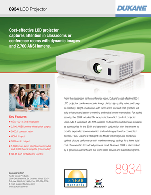 Page 1Cost-effective LCD projector  
captures attention in classrooms or  
conference rooms with dynamic images 
and 2,700 ANSI lumens.
Key Features
■  XGA 1024 x 768 resolution
■ 2,700 ANSI lumens white/color output
■  2000:1 contrast ratio
■  HDMI 1 input
■  16W audio output 
■  5,000 hours lamp life (Standard mode) 
and 6,000 hours lamp life (Eco mode)*
■  RJ-45 port for Network Control
8934
From the classroom to the conference room, Dukane’s cost-effective 8934 
LCD projector combines superior image...