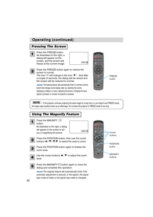 Page 22STANDBY/ONVIDEOLASER INDICATOR
ESC MENUPOSITIONRESET AUTO
KEYSTONE1  2  3
ID CHANGESEARCH
ON
OFFFREEZE MUTEMAGNFYPinPVOLUME
RGB
BLANK
PREVIOUSNEXT ASPECT ENTER
LASERLENS SHIFT+
–––++FOCUS ZOOM
STANDBY/ONVIDEOLASER INDICATOR
ESC MENUPOSITIONRESET AUTO
KEYSTONE1  2  3
ID CHANGESEARCH
ON
OFFFREEZE MUTEMAGNFYPinPVOLUME
RGB
BLANK
PREVIOUSNEXT ASPECT ENTER
LASERLENS SHIFT+
–––++FOCUS ZOOM
20
Operating (continued) Operating (continued)
Freezing The Screen
Press the FREEZE button.
As illustrated on the right, a...