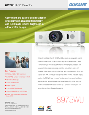 Page 1Convenient and easy to use installation 
projector with advanced technology  
and 5,000 ANSI lumens brightness in  
a low profile design.
Key Features
■  WUXGA 1920 x 1200 resolution
■  5,000 ANSI lumens white/color output
■  16 watt audio output
■  3000:1 contrast ratio
■  HDMI 2 inputs
■  20,000 hours hybrid filter* 
■  3,000 hours lamp life (Eco mode)**
■  Power saving standby mode less  
than .05W
8975WU
Dukane’s installation-friendly 8975WU LCD projector is designed to provide 
maximum presentation...