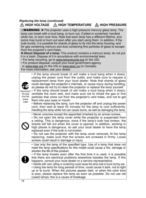 Page 1514
 HIGH VOLTAGE HIGH TEMPERATURE HIGH PRESSURE
WARNING  ►The projector uses a high-pressure mercury glass lamp. The 
lamp can break with a loud bang, or burn out, if jolted or scratched, ha\
ndled 
while hot, or worn over time. Note that each lamp has a different lifetime, and 
some may burst or burn out soon after you start using them. In addition,\
 if the 
bulb bursts, it is possible for shards of glass to fly into the lamp housing, and 
for gas containing mercury and dust containing fine particles...