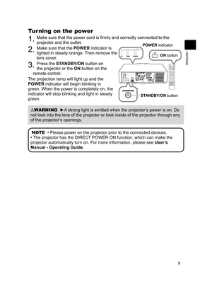 Page 109
ENGLISH
Turning on the power
1. Make sure that the power cord is firmly and correctly connected to the 
projector and the outlet.
2. Make sure that the POWER indicator is 
lighted in steady orange. Then remove the 
lens cover.
3. Press the STANDBY/ON button on 
the projector or the ON button on the 
remote control.
The projection lamp will light up and the 
POWER indicator will begin blinking in 
green. When the power is completely on, the 
indicator will stop blinking and light in steady 
green....