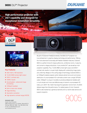 Page 1High performance projector with  
24/7 capability and designed for  
exceptional installation versatility.
Key Features
■   XGA 1024 x 768 resolution
■   10,000 ANSI lumens light output
■   2000:1 contrast ratio
■   HDMI 2 inputs
■   Accentualizer—advanced image 
processing
■   HDBaseT-enabled
■   Built-in dual color wheels
■   Edge blending
■   Geometric correction
■   High dynamic contrast range (HDCR)
9005
As part of Dukane’s Professional Series, the 9005 DLP® projector is a  
true achievement in...