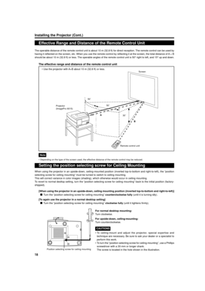 Page 18
18
Installing the Projector (Cont.)
Effective Range and Distance of the Remote Control Unit
The operable distance of the remote control unit is about 10 m (32.8 ft\
) for direct reception. The remote control can be used by
having it reflected on the screen, etc. When you use the remote control \
by reflecting it at the screen, the total distance of A  + B
should be about 10 m (32.8 ft) or less. The operable angles of the remote control unit is 50 ° right to left, and 15 ° up and down.
The effective...