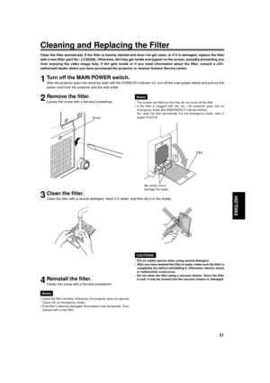 Page 51
51
ENGLISH
Cleaning and Replacing the Filter
Clean the filter periodically. If the filter is heavily stained and does not get clean, or if it is d\
amaged, replace the filter
with a new filter (part No.: LC30208). Otherwise, dirt may get inside \
and appear on the screen, possibly preventing you
from enjoying the video image fully. If dirt gets inside or if you need information about the filter, consult a JVC-
authorized dealer where you have purchased the projector or nearest Dukane Service center....