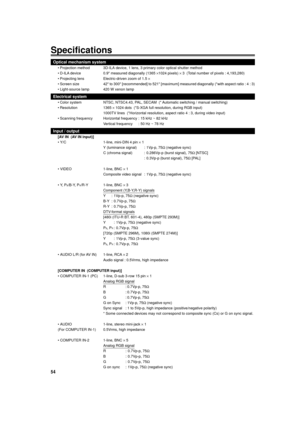 Page 5454
Specifications
Optical mechanism system
¥ Projection method 3D-ILA device, 1 lens, 3 primary color optical shutter method
¥ D-ILA device 0.9 measured diagonally (1365 ´1024 pixels) ´ 3  (Total number of pixels : 4,193,280)
¥ Projecting lens Electric-driven zoom of 1.5 ´
¥ Screen size 42 to 300 [recommended] to 521 [maximum] measured diagonally (*with aspect ratio : 4 : 3)
¥ Light-source lamp 420 W xenon lamp
Electrical system
¥ Color system NTSC, NTSC4.43, PAL, SECAM  (* Automatic switching / manual...
