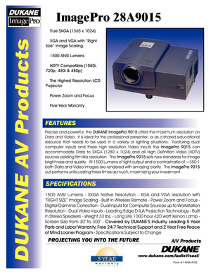 Page 1DUKANE AV Products
ImagePro 28A9015
FEATURES
SPECIFICATIONSPrecise and powerful, the DUKANE ImagePro 9015 offers the maximum resolution on 
Data and Video.  It is ideal for the professional presenter, or as a shared educational resource that needs to be used in a variety of lighting situations.  Featuring dual computer inputs and three high resolution Video inputs the ImagePro 9015 can 
accommodate Data to SXGA (1280 x 1024) and all High Definition Video (HDTV) sources yielding film like resolution.  The...