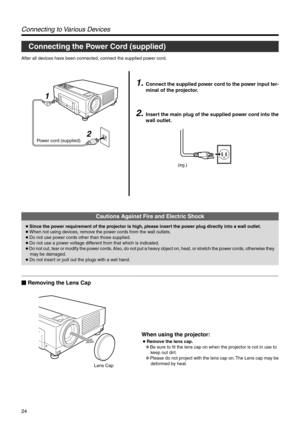 Page 2424
Power cord (supplied)
2 1
Connecting to Various Devices
1.Connect the supplied power cord to the power input ter-
minal of the projector.
2.Insert the main plug of the supplied power cord into the
wall outlet.
After all devices have been connected, connect the supplied power cord.
Connecting the Power Cord (supplied)
Lens Cap
Cautions Against Fire and Electric Shock
● Since the power requirement of the projector is high, please insert the power plug directly into a wall outlet.
● When not using...