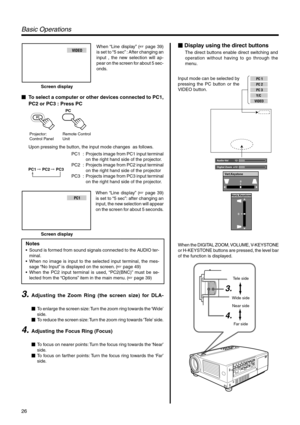 Page 2626
PC 1 
PC 2 
PC 3
Y/C
VIDEO
Audio-Vol 12
Digital Zoom x12
Vert.Keystone
0
Horiz.Keystone
0
3.
4.
Tele side
Wide side Near side
Far side
Basic Oper ations
 Display using the direct buttons
The direct buttons enable direct switching and 
operation without having to go through the 
menu.
Input mode can be selected by 
pressing the PC button or the 
VIDEO button. 
When the DIGITAL ZOOM, VOLUME, V-KEYSTONE 
or H-KEYSTONE buttons are pressed, the level bar 
of the function is displayed.VIDEO
Screen display...