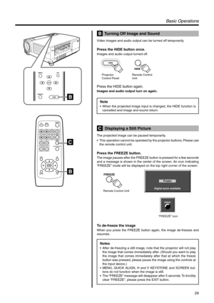 Page 2929
PRESET
MENUEXIT
ENTER
HIDE
QUICK ALIGN. PC VIDEOVOLUME
PRESET HIDE
ENTER
MENU EXITFREEZE
OPERATE
V-KEYSTONEH-KEYSTONESCREENDIGITAL
ZOOM
FOCUS
W
S
HIDE
HIDE
Projector: 
Control PanelRemote Control 
Unit
Digital zoom available
Frozen
FREEZE
“FREEZE” icon
FREEZE
Remote Control Unit
Basic Operations
  Turning Off Image and Sound
Video images and audio output can be turned off temporarily.
Press the HIDE button once.
Images and audio output turned off.
Press the HIDE button again.
Images and audio output...