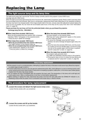 Page 4343
Handle
 When lamp time exceeds 1000 hours:
When the accumulated lamp time reaches 1000, a message
indicating “1000 h” will appear on the projected screen.
* Press any key to delete the message.
When lamp time exceeds 1900 hours:
•When the accumulated lamp time reaches 1900 hours:
The LAMP indicator on the projector lights up.
•When the accumulated lamp time exceeds 1900 hours:
“Lamp replacement” appears on the screen.
* Press any button to delete the message.
Replacing the Lamp
The light source lamp...