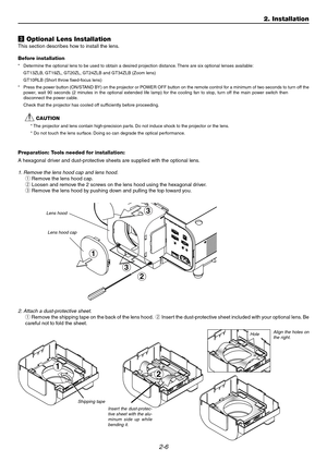 Page 242-6
2
c Optional Lens Installation
This section describes how to install the lens. 
Before installation
* Determine the optional lens to be used to obtain a desired projection distanc\
e. There are six optional lenses available: 
GT13ZLB, GT19ZL, GT20ZL, GT24ZLB and GT34ZLB (Zoom lens) 
GT10RLB (Short throw fixed-focus lens)
* Press the power button (ON/STAND BY) on the projector or POWER OFF button on the remote control for a minimum of two seconds to turn off the 
pow er,  w ait 90 seconds (2 mi nutes...