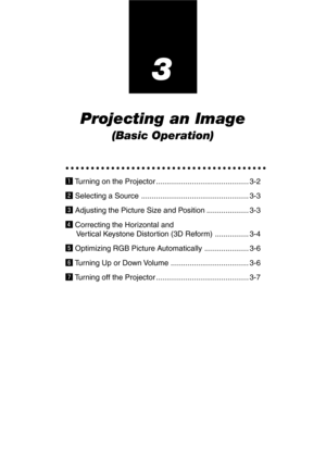 Page 333
Projecting an Image
(Basic Operation)
○○○○○○○○○○○○○○○○○○○○○○○○○○○○○○○○○○○○○○○○
z Turning on the Projector ............................................ 3-2
x Selecting a Source ................................................... 3-3
c Adjusting the Picture Size and Position .................... 3-3
v Correcting the Horizontal and
Vertical Keystone Distortion (3D Reform) ................ 3-4
b Optimizing RGB Picture Automatically ..................... 3-6
n Turning Up or Down Volume...