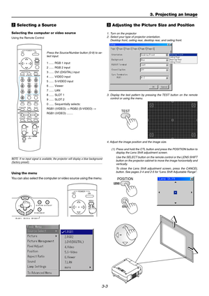 Page 353-3
3. Projecting an Image
x Selecting a Source
Selecting the computer or video source
Using the Remote Control
Press the Source/Number button (0-9) to se-
lect input.
1...... RGB 1 input
2...... RGB 2 input
3...... DVI (DIGITAL) input
4...... VIDEO input
5...... S-VIDEO input
6...... Viewer
7...... LAN
8...... SLOT 1
9...... SLOT 2
0...... Sequentially selects:
RGB1 (VIDEO) → RGB2 (S-VIDEO) →
RGB1 (VIDEO) ........
NOTE: If no input signal is available, the projector will display a blue...