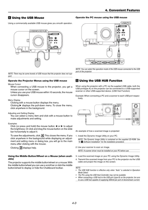 Page 434-3
v Using the USB Mouse
Using a commercially available USB mouse gives you smooth operation.
NOTE:  There may be some brands of USB mouse that the projector does not sup-port.
Operate the Projector Menus using the USB mouse
Mouse CursorWhen connecting a USB mouse to the projector, you get a 
mouse cursor on the screen.
Unless you use your USB mouse within 10 seconds, the mouse
cursor disappears.
Menu DisplayClicking with a mouse button displays the menu.
Clicking   displays the pull-down menu. To...