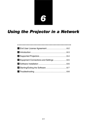 Page 536-1
6
Using the Projector in a Network
○○○○○○○○○○○○○○○○○○○○○○○○○○○○○○○○○○○○○○○○
z End User License Agreement ................................... 6-2
x Introduction ............................................................... 6-3
c Supported Projectors ................................................ 6-4
v Equipment Connections and Settings ...................... 6-5
b Software Installation ................................................. 6-6
n Starting/Exiting the Software...