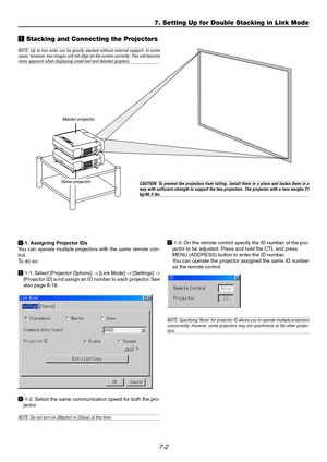 Page 647-2
7. Setting Up for Double Stacking in Link Mode
z  Stacking and Connecting the Projectors
Master projector
Slave  projector
NOTE: Up to two units can be gravity stacked without external support. I\
n some
cases, however , two images will not align on the screen cor rectly . This will become
more apparent when displaying small text and detailed graphics.
CAUTION: T o pr event the pr ojectors from falling, install them in a place and fasten them in a
way with sufficient strength to support the two...