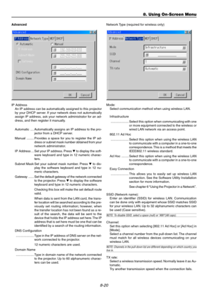 Page 888-20
Advanced
IP Address
An IP address can be automatically assigned to this projector
by your DHCP server. If your network does not automatically
assign IP address, ask your network administrator for an ad-
dress, and then register it manually.
Automatic .... Automatically assigns an IP address to the pro-
jector from a DHCP server.
Manual ........ Provides a space for you to register the IP ad-
dress or subnet mask number obtained from your
network administrator.
IP Address ... Set your IP address....