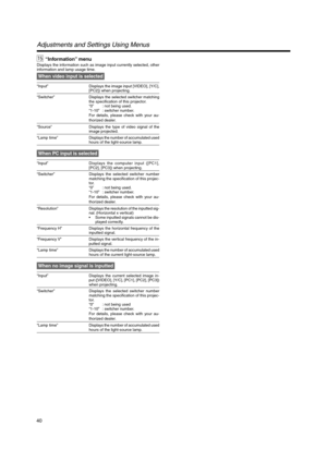 Page 4040
When video input is selected
“Input” Displays the image input [VIDEO], [Y/C],
[PC2]) when projecting.
“Switcher” Displays the selected switcher matching
the specification of this projector.
“0” : not being used.
“1-10” : switcher number.
For details, please check with your au-
thorized dealer.
“Source” Displays the type of video signal of the
image projected.
“Lamp time”Displays the number of accumulated used
hours of the light-source lamp.
When PC input is selected
“Input”Displays the computer input...