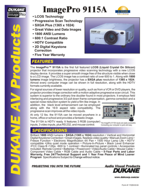 Page 1DUKANE AV ProductsImagePro 9115AFEATURESSPECIFICATIONSForm # 11526-B-04www.dukcorp.com/av
Audio Visual ProductsPROJECTING YOU INTO THE FUTUREThe ImagePro™ 9115A is the first full featured LCOS (Liquid Crystal On Silicon) 
projector that incorporates progressive video scanning technology with a new LCOS display device. It provides a super smooth image free of the structure visible when close to a LCD image. The LCOS image has a contrast ratio of over 600 to 1. Along with 1800 
lumens image brightness, the...