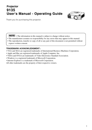 Page 31
Projector
9135
9135
Users Manual - Operating Guide
Users Manual - Operating Guide
Thank you for purchasing this projector.
TRADEMARK ACKNOWLEDGMENT :
• VGA and XGA are registered trademarks of International Business Mac\
hines Corporation.
• Apple and Mac are registered trademarks of Apple Computer, Inc.
• VESA and SVGA are trademarks of Video Electronics Standard Associat\
ion.
• Windows is a registered trademark of Microsoft Corporation.
• Internet Explorer is a trademark of Microsoft Corporation....