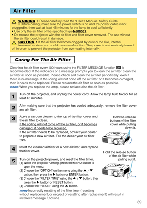 Page 4139
Caring For The Air Filter 
Air Filter Air Filter
WARNING• Please carefully read the “User’s Manual - Safety Guide.
• Before caring, make sure the power switch is off and the power cable is not
plugged in, then wait at least 45 minutes for the lamp to cool sufficiently.
• Use only the air filter of the specified type NJ08081
.
• Do not use the projector with the air filter and filter cover removed. The use without
the air filter could result in damage.
CAUTION
• If the air filter becomes clogged by...