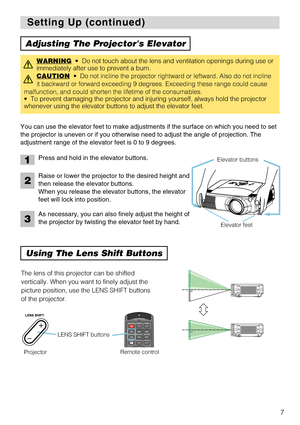 Page 9I
N
T
E
RI
NP
UTM1-DRGBBN
G
S
-V
ID
EOS
TAN
DBY
/ONTE
M
PVIDE
OC
O
MPO
NENTLAMPK
EY
ST
ON
ES
E
ARCHR
ES
E
TME
NUFOCUSLE
NS
 SHIF
TZO
OM
7
Setting Up (continued) Setting Up (continued)
Adjusting The Projectors Elevator
Using The Lens Shift Buttons
You can use the elevator feet to make adjustments if the surface on which you need to set
the projector is uneven or if you otherwise need to adjust the angle of projection. The
adjustment range of the elevator feet is 0 to 9 degrees.
WARNING•  Do not touch...