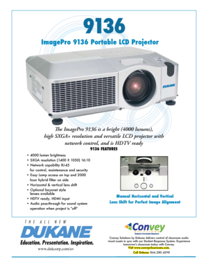 Page 1913 6
Manual Horizontal and Vertical
Lens Shift for Perfect Image Alignment
Education. Presentation. Inspiration.
T   H   E      A   L   L      N   E   W
ImagePro 9136 Portable LCD Projector
The ImagePro 9136 is a bright (4000 lumens), 
high SXGA+ resolution and versatile LCD projector with  network control, and is HDTV ready
9136 FEATURES
Convey Solutions by Dukane delivers control of classroom audio 
visual assets in sync with our Student Response System. Experience  tomorrow's classroom today with...