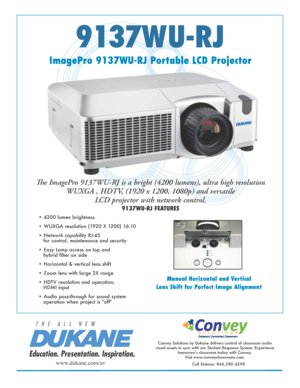 Page 19137WU-RJ
Manual Horizontal and Vertical
Lens Shift for Perfect Image Alignment
Education. Presentation. Inspiration.
T   H   E      A   L   L      N   E   W
ImagePro 9137WU-RJ Portable LCD Projector
The ImagePro 9137WU-RJ is a bright (4200 lumens), ultra high resolution   
WUXGA , HDTV, (1920 x 1200, 1080p) and versatile   
LCD projector with network control.
9137WU-RJ FEATURES
Convey Solutions by Dukane delivers control of classroom audio 
visual assets in sync with our Student Response System....