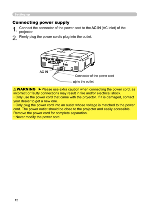 Page 12
12

Setting up
Connecting power supply
1.Connect the connector of the power cord to the AC IN (AC inlet) of the 
projector.
2.Firmly plug the power cord's plug into the outlet. 

►Please use extra caution when connecting the power cord, as 
incorrect or faulty connections may result in fire and/or electrical shock.
• Only use the power cord that came with the projector. If it is damaged, contact 
your dealer to get a new one.
• Only plug the power cord into an outlet whose voltage is matched to the...