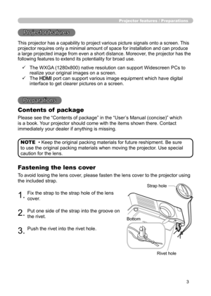 Page 3
3

Projector features / Preparations

• Keep the original packing materials for future reshipment. Be sure 
to use the original packing materials when moving the projector. Use special 
caution for the lens. NOTE
Projector features
Preparations
Contents of  package
Please see the “Contents of package” in the “User’s Manual (concise)” which 
is a book. Your projector should come with the items shown there. Contact 
immediately your dealer if anything is missing.
Fastening the lens cover
To avoid losing...