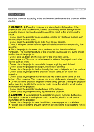 Page 7
7

Setting up
Setting up
Install the projector according to the environment and manner the projector will be 
used in.

►Place the projector in a stable horizontal position. If the 
projector falls or is knocked over, it could cause injury and/or damage to the 
projector. Using a damaged projector could then result in fire and/or electric 
shock.
• Do not place the projector on an unstable, slanted or vibrational surface such 
as a wobbly or inclined stand.
• Do not place the projector on its side,...
