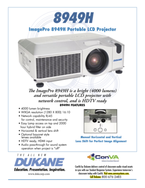 Page 1
8949H
Manual Horizontal and Vertical
Lens Shift for Perfect Image Alignment
ImagePro 8949H Portable LCD Projector
Th e ImagePro 8949H is a bright (4000 lumens) 
and versatile portable LCD projector with 
network control, and is HDTV ready
8949H FEATURES
ConVA by Dukane delivers control of classroom audio visual assets 
in sync with our Student Response System. Experience tomorrow's 
classroom today with ConVA. Visit www.convasystems.com.
Call Dukane: 800-676-2485 
www.dukcorp.com
• 4000 lumen...