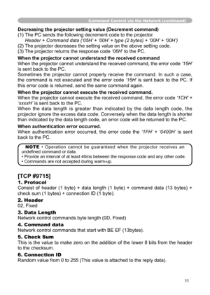Page 11
11

Command Control via the Network (continued)
Decreasing the projector setting value (Decrement command)
(1)  The PC sends the following decrement code to the projector.
 
Header + Command data (‘05H’ + ‘00H’ + type (2 bytes) + ‘00H’ + ‘00H’)
(2) The projector decreases the setting value on the above setting code.
(3) The projector returns the response code  ‘06H’ to the PC.
When the projector cannot understand the received command
When the projector cannot understand the received command, the error...