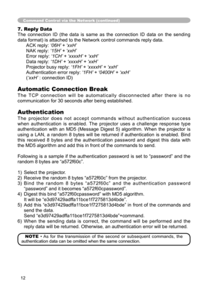 Page 12
12
7. Reply Data
The  connection  ID  (the  data  is  same  as  the  connection  ID  data  on  the  sending 
data format) is attached to the Network control commands reply data.ACK reply: ‘06H’ + ‘xxH’
NAK reply: ‘15H’ + ‘xxH’
Error reply: ‘1CH’ + ‘xxxxH’ + ‘xxH’
Data reply: ‘1DH’ + ‘xxxxH’ + ‘xxH’
Projector busy reply:  ‘1FH’ + ‘xxxxH’ + ‘xxH’
Authentication error reply:  ‘1FH’ + ‘0400H’ + ‘xxH’
(‘xxH’ : connection ID)
Automatic Connection Break
T h e   T C P  c o n n e c t i o n   w i l l   b e   a u...