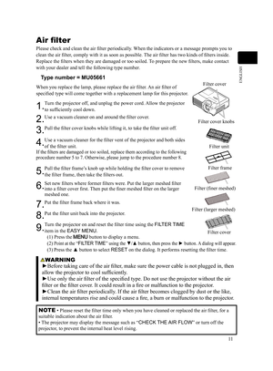 Page 1111
ENGLISH
WARNING
►Before taking care of the air filter, make sure the power cable is not plugged in, then 
allow the projector to cool sufficiently.
►Use only the air filter of the specified type. Do not use the projector without the air 
filter or the filter cover. It could result in a fire or malfunction to the projector.
►Clean the air filter periodically. If the air filter becomes clogged by dust or the like, 
internal temperatures rise and could cause a fire, a burn or malfunction to the...