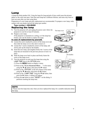 Page 99
ENGLISH
Lamp
A lamp has finite product life. Using the lamp for long periods of time could cause the pictures 
darker or the color tone poor. Note that each lamp has a different lifetime, and some may burst or 
burn out soon after you start using them.
Preparation of a new lamp and early replacement are recommended. To prepare a new lamp, make 
contact with your dealer and tell the lamp type number.
     Type number = 456-8949H
Replacing the lamp
1. Turn the projector off, and unplug the power cord....