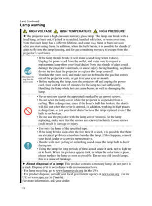 Page 1010
HIGH VOLTAGE         HIGH TEMPERATURE         HIGH PRESSURE
►The projector uses a high-pressure mercury glass lamp. The lamp can break with a 
loud bang, or burn out, if jolted or scratched, handled while hot, or wo\
rn over time. 
Note that each lamp has a different lifetime, and some may burst or burn out soon 
after you start using them. In addition, when the bulb bursts, it is pos\
sible for shards of 
glass to fly into the lamp housing, and for gas containing mercury to escape from the...