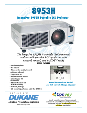 Page 18953H
Manual Horizontal and Vertical
Lens Shift for Perfect Image Alignment
Education. Presentation. Inspiration.
T   H   E      A   L   L      N   E   W
ImagePro 8953H Portable LCD Projector
The ImagePro 8953H is a bright (5000 lumens)  and versatile portable LCD projector with 
network control, and is HDTV ready
8953H FEATURES
Convey by Dukane delivers control of classroom audio visual 
assets in sync with our Student Response System. Experience tomorrow's  classroom today with Convey. 
Visit...