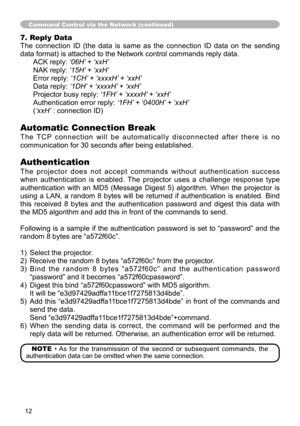 Page 1212
7. Reply Data
The  connection  ID  (the  data  is  same  as  the  connection  ID  data  on  the  sending 
data format) is attached to the Network control commands reply data.ACK reply: ‘06H’ + ‘xxH’
NAK reply: ‘15H’ + ‘xxH’
Error reply: ‘1CH’ + ‘xxxxH’ + ‘xxH’
Data reply: ‘1DH’ + ‘xxxxH’ + ‘xxH’
Projector busy reply:  ‘1FH’ + ‘xxxxH’ + ‘xxH’
Authentication error reply:  ‘1FH’ + ‘0400H’ + ‘xxH’
(‘xxH’ : connection ID)
Automatic Connection Break
T h e   T C P  c o n n e c t i o n   w i l l   b e   a u t...