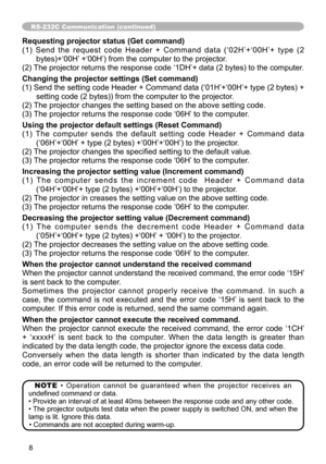 Page 88
RS-232C Communication (continued)
Requesting projector status (Get command)
(1)  Send  the  request  code  Header  +  Command  data  (‘02H’+‘00H’+  type  (2 bytes)+‘00H’ +‘00H’) from the computer to the projector.
(2) The projector returns the response code ‘1DH’+ data (2 bytes) to the computer.
Changing the projector settings (Set command)
(1) Send the setting code Header + Command data (‘01H’+‘00H’+ type (2 bytes) +  setting code (2 bytes)) from the computer to the projector. 
(2) The projector...