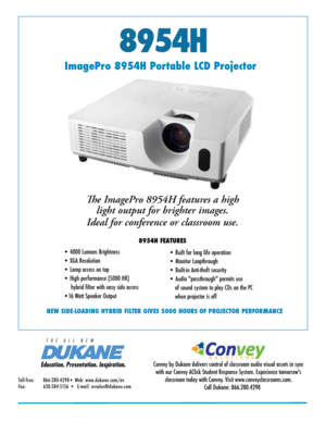 Page 18954H
NEW SIDE-LOADING HYBRID FILTER GIVES 5000 HOURS OF PROJECTOR PERFORMANCE
ImagePro 8954H Portable LCD ProjectorThe ImagePro 8954H features a high light output for brighter images. 
Ideal for conference or classroom use. 
8954H FEATURES
• 4000 Lumens Brightness 
• XGA Resolution  
• Lamp access on top
• High performance (5000 HR)     
     hybrid filter with easy side access
•16 Watt Speaker Output • Built for long life operation
• Monitor Loopthrough  
• Built-in Anti-theft security
• Audio...